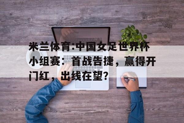 米兰体育:中国女足世界杯小组赛：首战告捷，赢得开门红，出线在望？的简单介绍